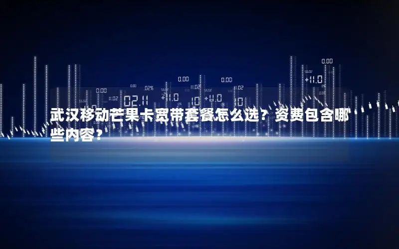 武汉移动芒果卡宽带套餐怎么选？资费包含哪些内容？