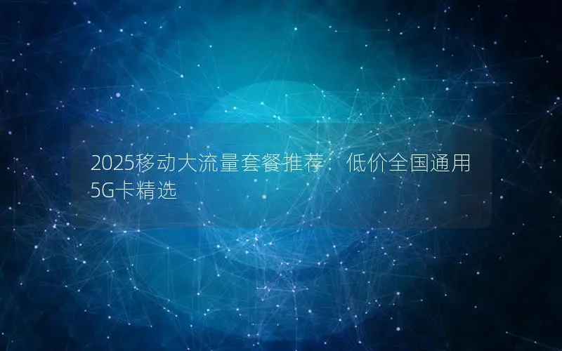 2025移动大流量套餐推荐：低价全国通用5G卡精选