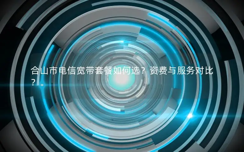 合山市电信宽带套餐如何选？资费与服务对比？