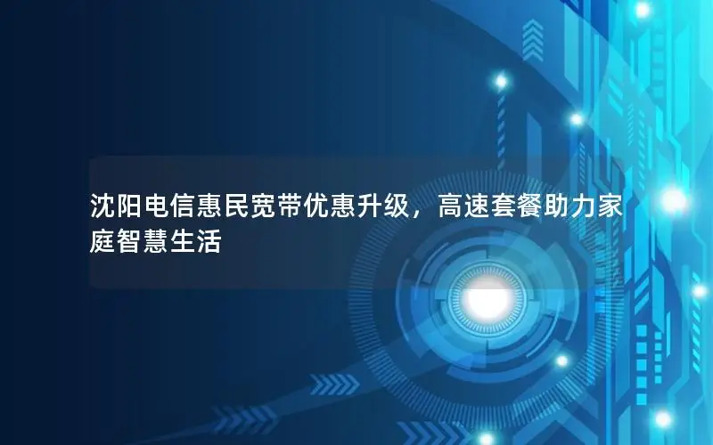 沈阳电信惠民宽带优惠升级，高速套餐助力家庭智慧生活