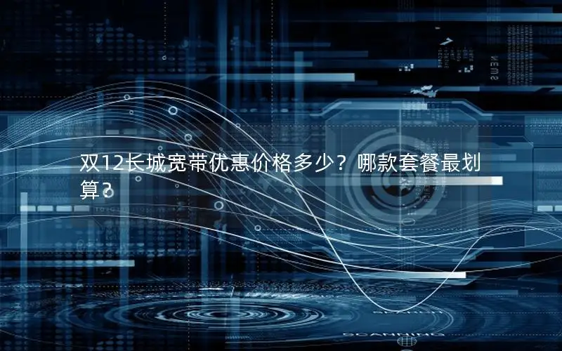 双12长城宽带优惠价格多少？哪款套餐最划算？