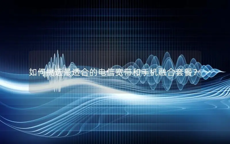 如何挑选最适合的电信宽带和手机融合套餐？