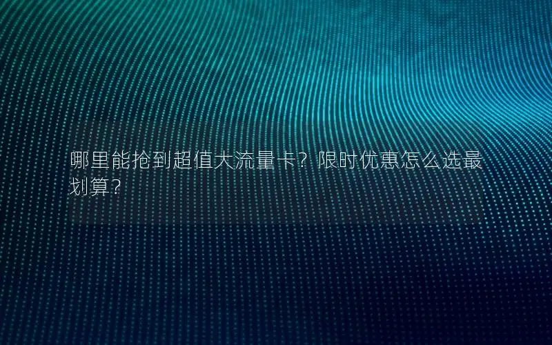 哪里能抢到超值大流量卡？限时优惠怎么选最划算？
