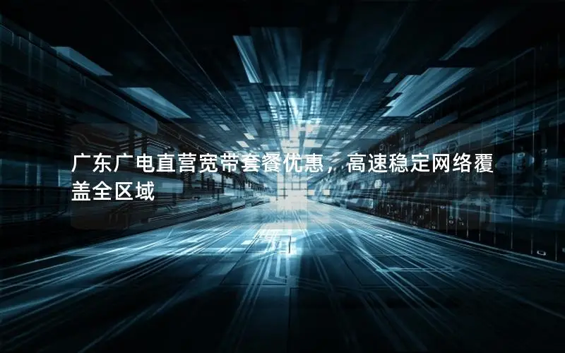 广东广电直营宽带套餐优惠，高速稳定网络覆盖全区域