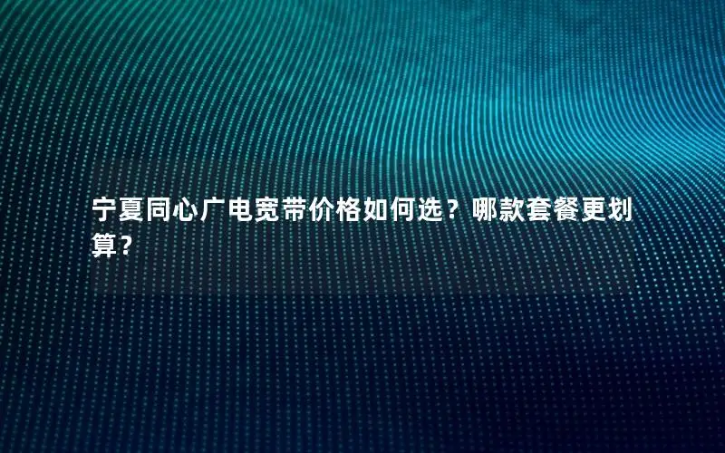 宁夏同心广电宽带价格如何选？哪款套餐更划算？
