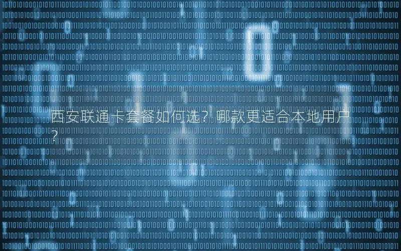 西安联通卡套餐如何选？哪款更适合本地用户？