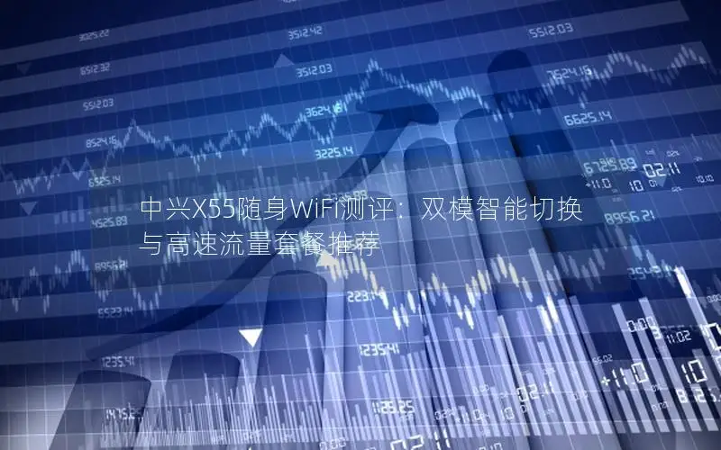 中兴X55随身WiFi测评：双模智能切换与高速流量套餐推荐