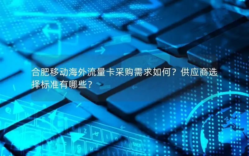 合肥移动海外流量卡采购需求如何？供应商选择标准有哪些？