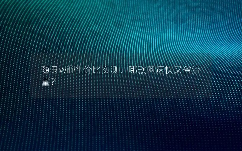 随身wifi性价比实测，哪款网速快又省流量？