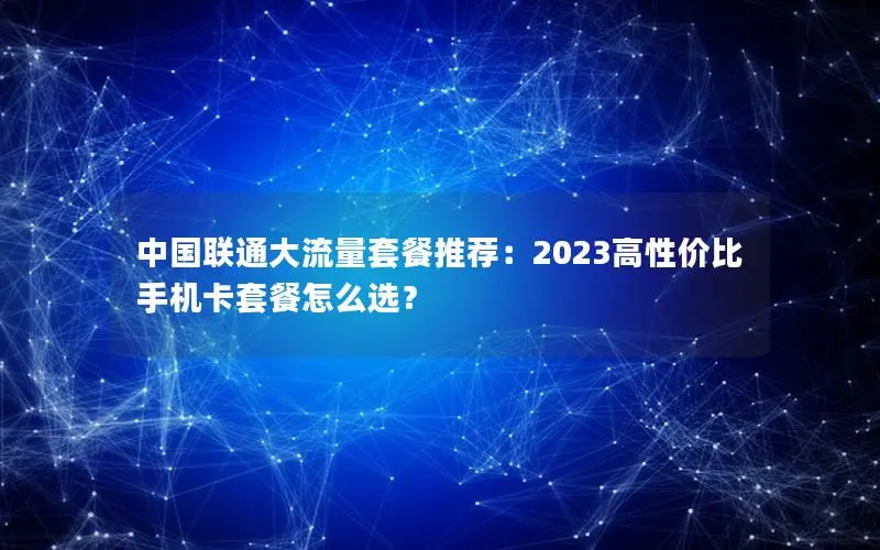 中国联通大流量套餐推荐：2023高性价比手机卡套餐怎么选？