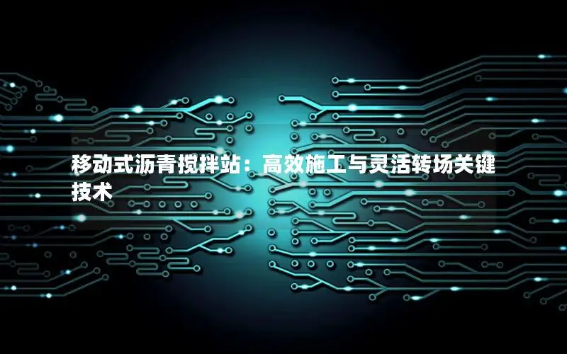 移动式沥青搅拌站：高效施工与灵活转场关键技术
