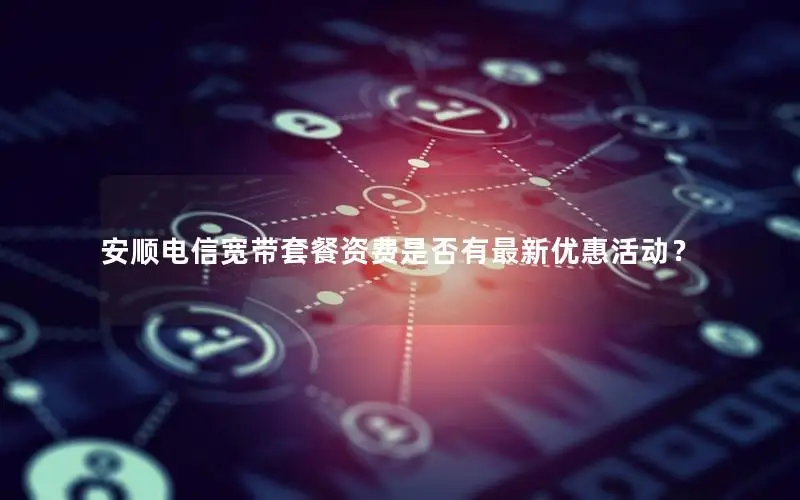 安顺电信宽带套餐资费是否有最新优惠活动？