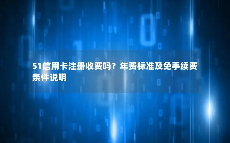 51信用卡注册收费吗？年费标准及免手续费条件说明