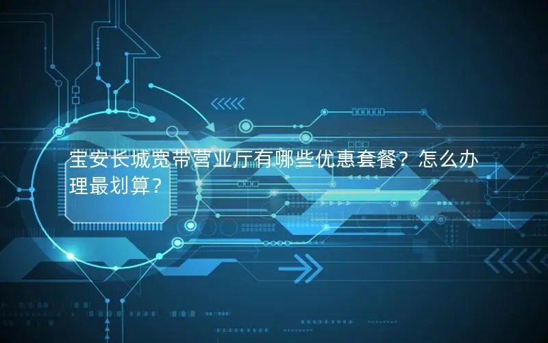 宝安长城宽带营业厅有哪些优惠套餐？怎么办理最划算？