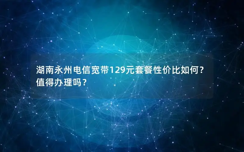 湖南永州电信宽带129元套餐性价比如何？值得办理吗？