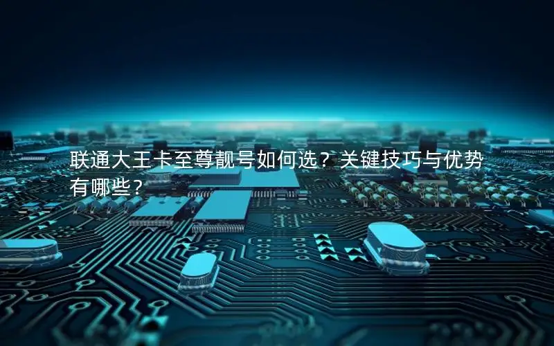 联通大王卡至尊靓号如何选？关键技巧与优势有哪些？