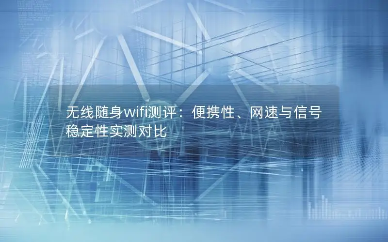 无线随身wifi测评：便携性、网速与信号稳定性实测对比