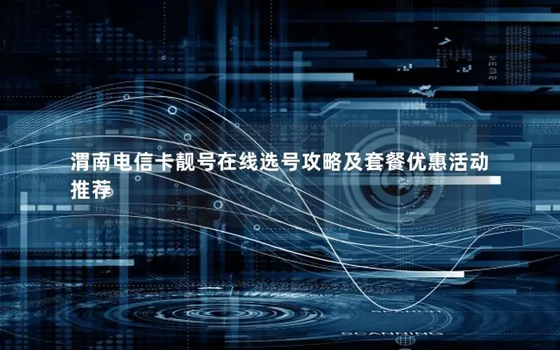 渭南电信卡靓号在线选号攻略及套餐优惠活动推荐