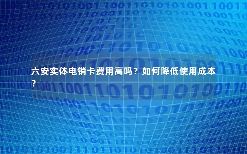六安实体电销卡费用高吗？如何降低使用成本？