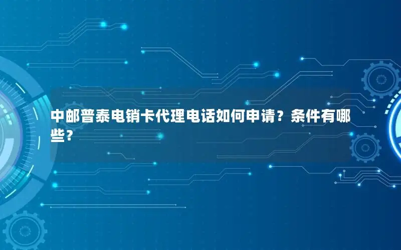 中邮普泰电销卡代理电话如何申请？条件有哪些？