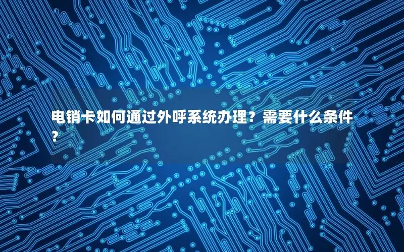 电销卡如何通过外呼系统办理？需要什么条件？