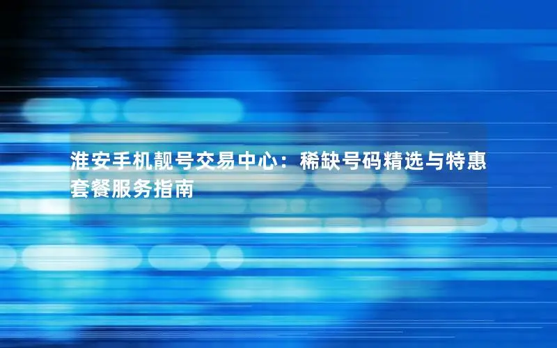 淮安手机靓号交易中心：稀缺号码精选与特惠套餐服务指南