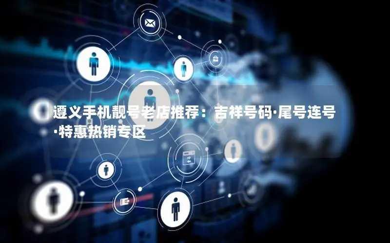 遵义手机靓号老店推荐：吉祥号码·尾号连号·特惠热销专区