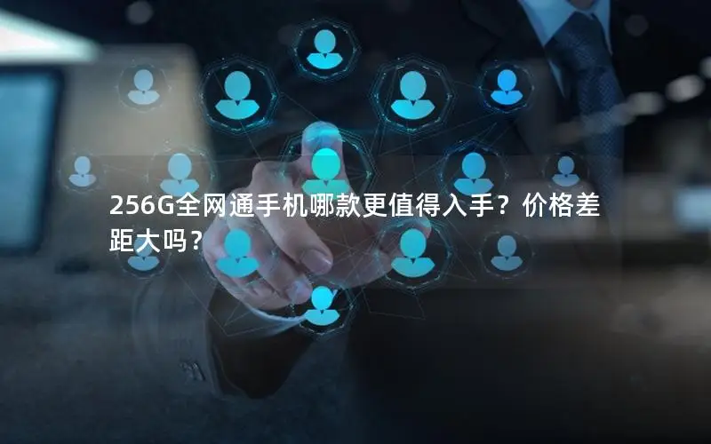 256G全网通手机哪款更值得入手？价格差距大吗？