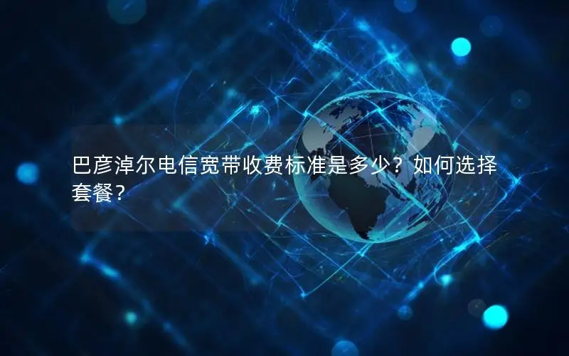 巴彦淖尔电信宽带收费标准是多少？如何选择套餐？