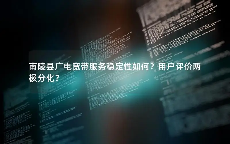 南陵县广电宽带服务稳定性如何？用户评价两极分化？