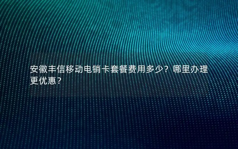 安徽丰信移动电销卡套餐费用多少？哪里办理更优惠？