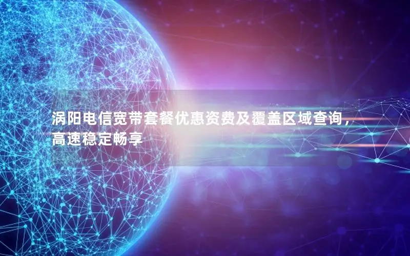 涡阳电信宽带套餐优惠资费及覆盖区域查询，高速稳定畅享
