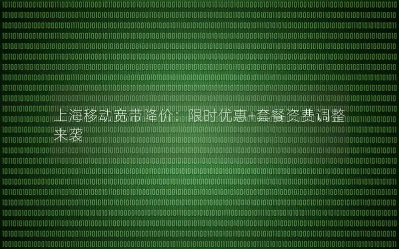 上海移动宽带降价：限时优惠+套餐资费调整来袭