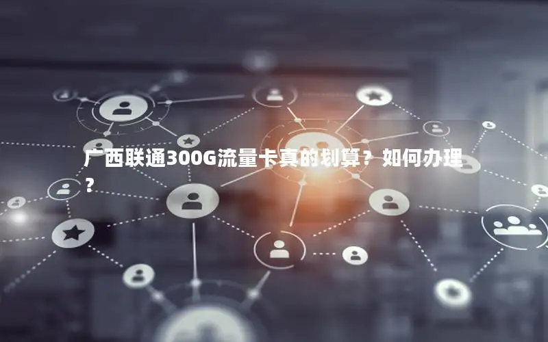 广西联通300G流量卡真的划算？如何办理？