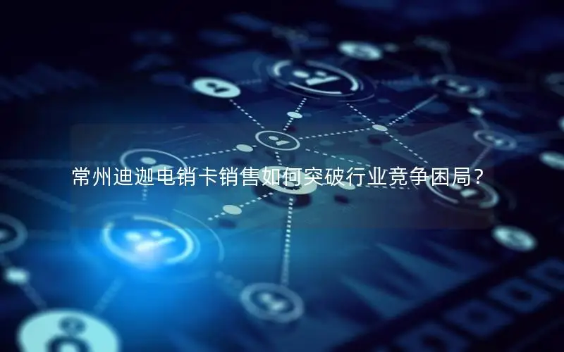 常州迪迦电销卡销售如何突破行业竞争困局？