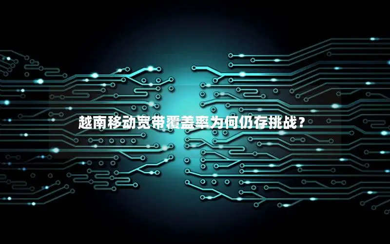 越南移动宽带覆盖率为何仍存挑战？