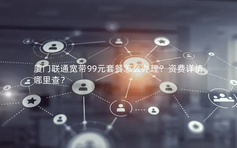 厦门联通宽带99元套餐怎么办理？资费详情哪里查？
