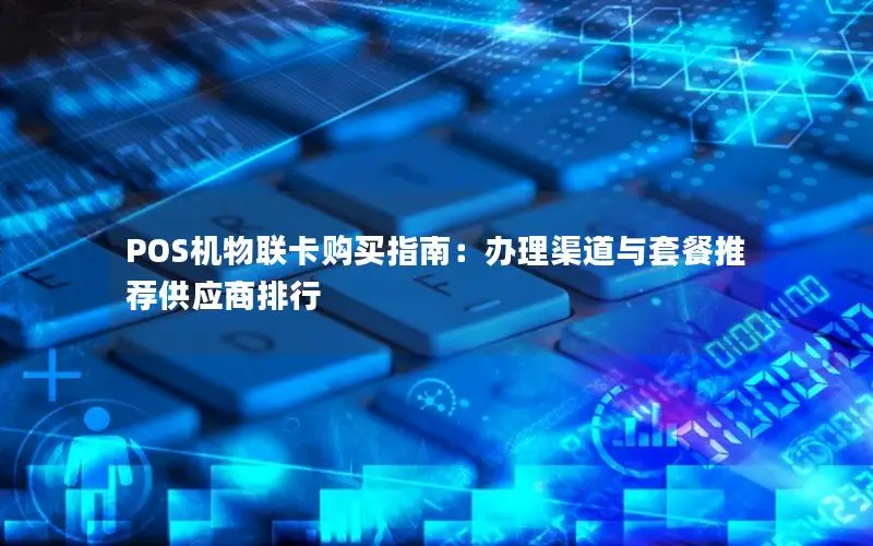 POS机物联卡购买指南：办理渠道与套餐推荐供应商排行