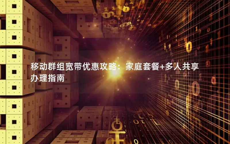 移动群组宽带优惠攻略：家庭套餐+多人共享办理指南