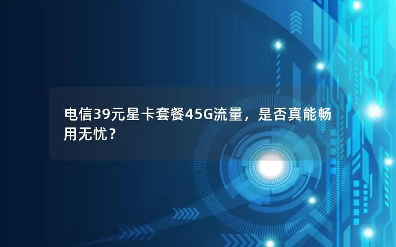 电信39元星卡套餐45G流量，是否真能畅用无忧？