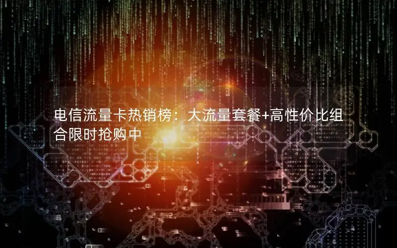 电信流量卡热销榜：大流量套餐+高性价比组合限时抢购中