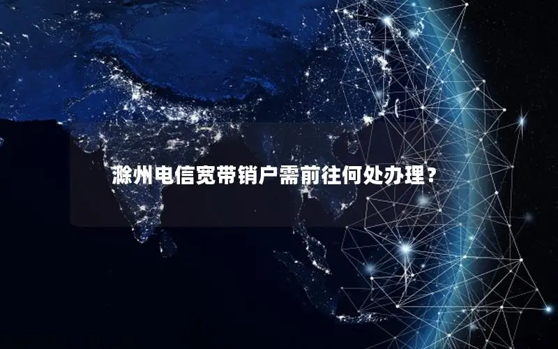 滁州电信宽带销户需前往何处办理？