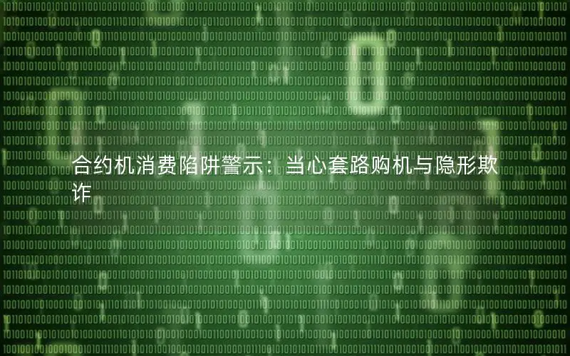 合约机消费陷阱警示：当心套路购机与隐形欺诈