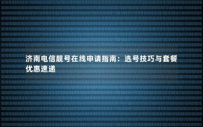 济南电信靓号在线申请指南：选号技巧与套餐优惠速递
