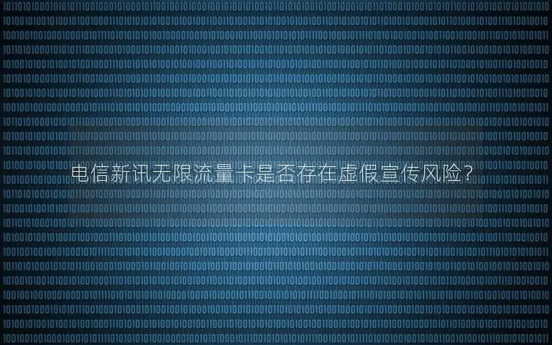电信新讯无限流量卡是否存在虚假宣传风险？