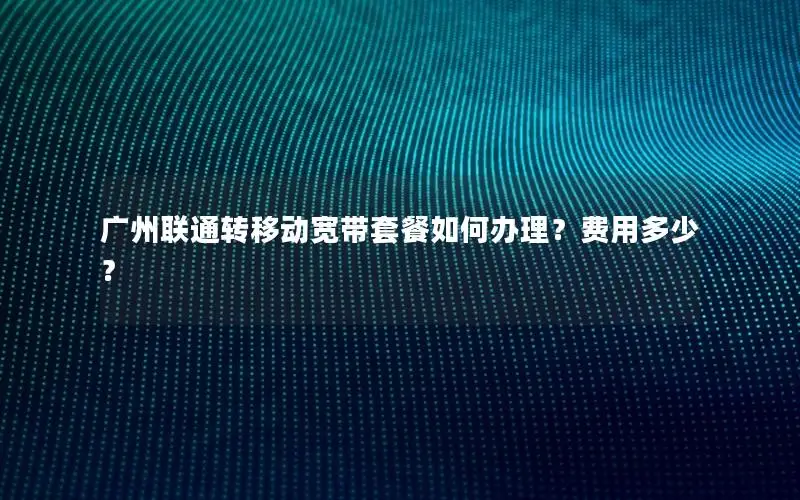 广州联通转移动宽带套餐如何办理？费用多少？