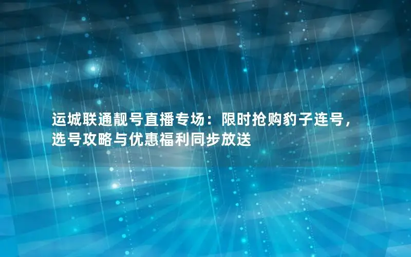 运城联通靓号直播专场：限时抢购豹子连号，选号攻略与优惠福利同步放送