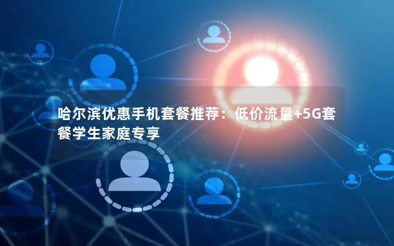 哈尔滨优惠手机套餐推荐：低价流量+5G套餐学生家庭专享