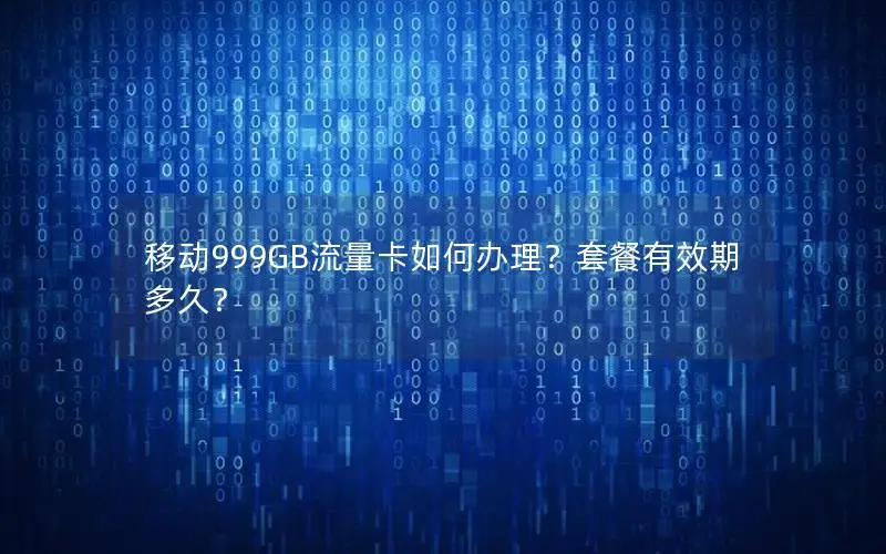 移动999GB流量卡如何办理？套餐有效期多久？