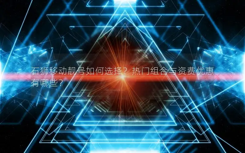 石狮移动靓号如何选择？热门组合与资费优惠有哪些？